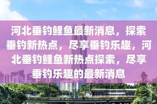 河北垂釣鯉魚最新消息，探索垂釣新熱點，盡享垂釣樂趣，河北垂釣鯉魚新熱點探索，盡享垂釣樂趣的最新消息