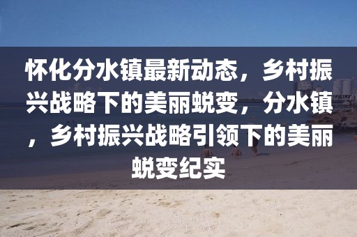 懷化分水鎮最新動態，鄉村振興戰略下的美麗蛻變，分水鎮，鄉村振興戰略引領下的美麗蛻變紀實