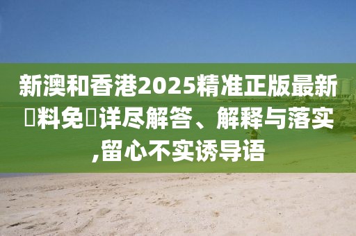 新澳和香港2025精準正版最新資料免費詳盡解答、解釋與落實,留心不實誘導語