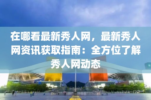 在哪看最新秀人網(wǎng)，最新秀人網(wǎng)資訊獲取指南：全方位了解秀人網(wǎng)動態(tài)