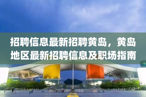 招聘信息最新招聘黃島，黃島地區最新招聘信息及職場指南