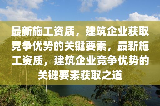 最新施工資質(zhì)，建筑企業(yè)獲取競爭優(yōu)勢的關(guān)鍵要素，最新施工資質(zhì)，建筑企業(yè)競爭優(yōu)勢的關(guān)鍵要素獲取之道