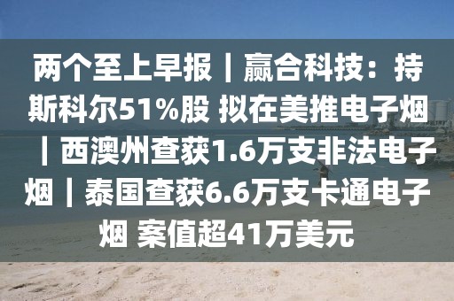 兩個至上早報｜贏合科技：持斯科爾51%股 擬在美推電子煙｜西澳州查獲1.6萬支非法電子煙｜泰國查獲6.6萬支卡通電子煙 案值超41萬美元