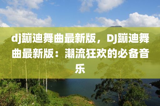 dj蹦迪舞曲最新版，DJ蹦迪舞曲最新版：潮流狂歡的必備音樂