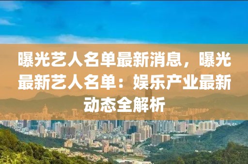 曝光藝人名單最新消息，曝光最新藝人名單：娛樂產業最新動態全解析