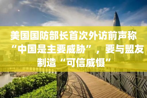 美國國防部長首次外訪前聲稱“中國是主要威脅”，要與盟友制造“可信威懾”