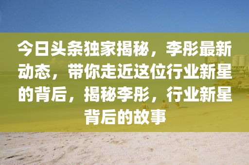 今日頭條獨(dú)家揭秘，李彤最新動(dòng)態(tài)，帶你走近這位行業(yè)新星的背后，揭秘李彤，行業(yè)新星背后的故事