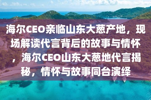海爾CEO親臨山東大蔥產地，現場解讀代言背后的故事與情懷，海爾CEO山東大蔥地代言揭秘，情懷與故事同臺演繹
