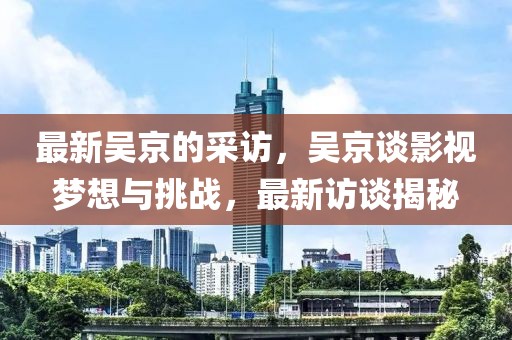 最新吳京的采訪，吳京談影視夢想與挑戰，最新訪談揭秘