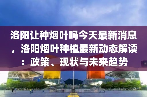 洛陽讓種煙葉嗎今天最新消息，洛陽煙葉種植最新動態(tài)解讀：政策、現(xiàn)狀與未來趨勢