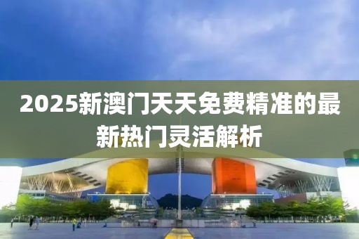 2025新澳門天天免費(fèi)精準(zhǔn)的最新熱門靈活解析
