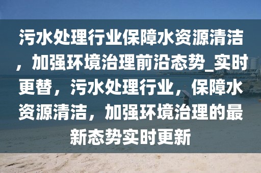 污水處理行業保障水資源清潔，加強環境治理前沿態勢_實時更替，污水處理行業，保障水資源清潔，加強環境治理的最新態勢實時更新