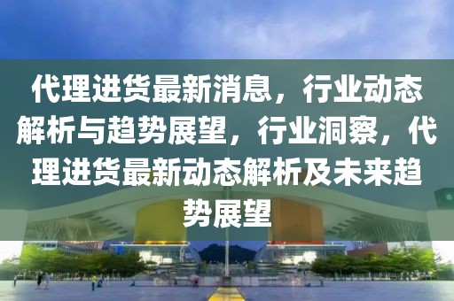 代理進(jìn)貨最新消息，行業(yè)動(dòng)態(tài)解析與趨勢(shì)展望，行業(yè)洞察，代理進(jìn)貨最新動(dòng)態(tài)解析及未來趨勢(shì)展望