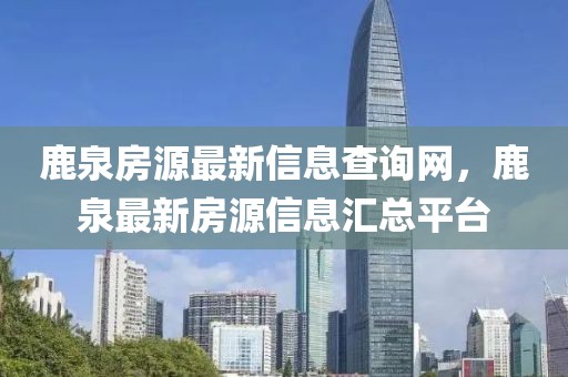 鹿泉房源最新信息查詢網，鹿泉最新房源信息匯總平臺