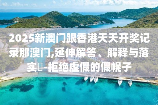 2025新澳門跟香港天天開獎記錄那澳門,延伸解答、解釋與落實?-拒絕虛假的假幌子