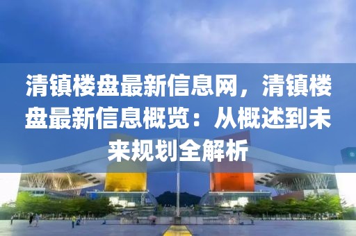 清鎮(zhèn)樓盤最新信息網(wǎng)，清鎮(zhèn)樓盤最新信息概覽：從概述到未來規(guī)劃全解析