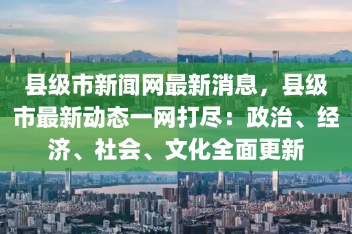 縣級市新聞網(wǎng)最新消息，縣級市最新動態(tài)一網(wǎng)打盡：政治、經(jīng)濟、社會、文化全面更新