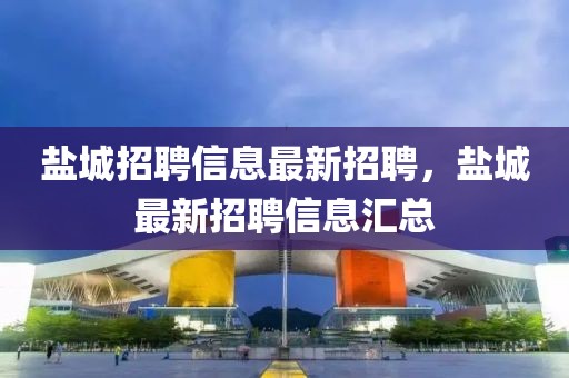 鹽城招聘信息最新招聘，鹽城最新招聘信息匯總