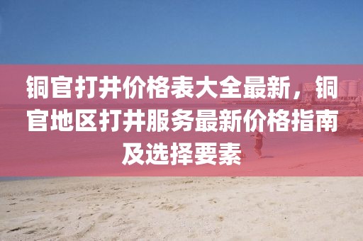 銅官打井價格表大全最新，銅官地區打井服務最新價格指南及選擇要素