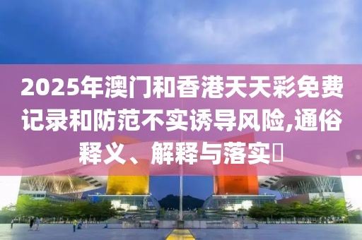 2025年澳門和香港天天彩免費記錄和防范不實誘導風險,通俗釋義、解釋與落實?