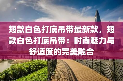 短款白色打底吊帶最新款，短款白色打底吊帶：時尚魅力與舒適度的完美融合