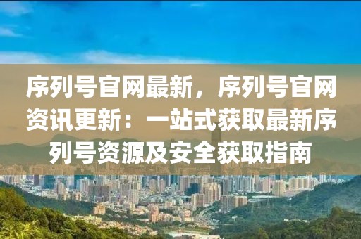序列號官網最新，序列號官網資訊更新：一站式獲取最新序列號資源及安全獲取指南