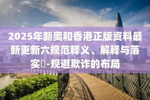 2025年新奧和香港正版資料最新更新六規(guī)范釋義、解釋與落實(shí)?-規(guī)避欺詐的布局
