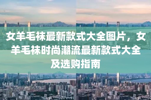 女羊毛襪最新款式大全圖片，女羊毛襪時(shí)尚潮流最新款式大全及選購(gòu)指南