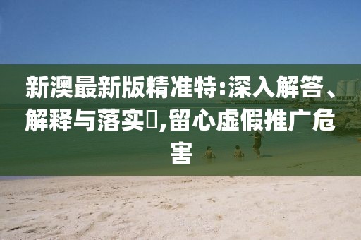 新澳最新版精準特:深入解答、解釋與落實?,留心虛假推廣危害
