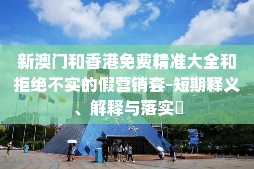 新澳門和香港免費精準大全和拒絕不實的假營銷套-短期釋義、解釋與落實?