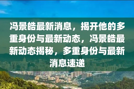 馮景皓最新消息，揭開他的多重身份與最新動態，馮景皓最新動態揭秘，多重身份與最新消息速遞