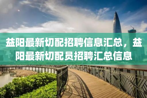 益陽最新切配招聘信息匯總，益陽最新切配員招聘匯總信息