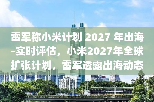 雷軍稱小米計劃 2027 年出海-實時評估，小米2027年全球擴張計劃，雷軍透露出海動態