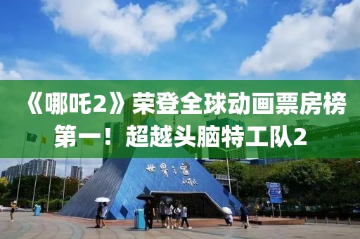 《哪吒2》榮登全球動畫票房榜第一！超越頭腦特工隊2