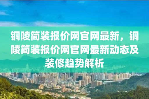 銅陵簡裝報價網官網最新，銅陵簡裝報價網官網最新動態及裝修趨勢解析