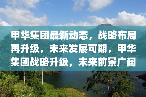 甲華集團最新動態，戰略布局再升級，未來發展可期，甲華集團戰略升級，未來前景廣闊