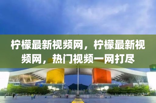 檸檬最新視頻網，檸檬最新視頻網，熱門視頻一網打盡