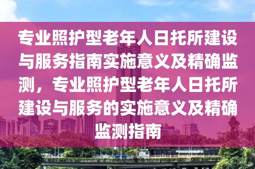 專業照護型老年人日托所建設與服務指南實施意義及精確監測，專業照護型老年人日托所建設與服務的實施意義及精確監測指南