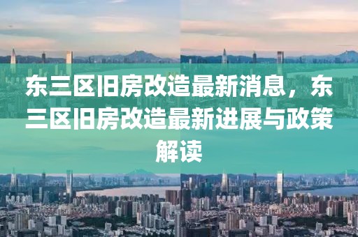 東三區舊房改造最新消息，東三區舊房改造最新進展與政策解讀