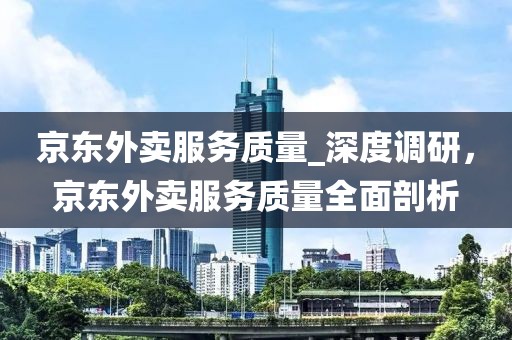 京東外賣服務質量_深度調(diào)研，京東外賣服務質量全面剖析