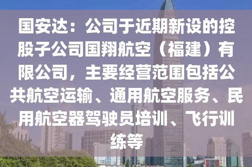 國安達：公司于近期新設的控股子公司國翔航空（福建）有限公司，主要經營范圍包括公共航空運輸、通用航空服務、民用航空器駕駛員培訓、飛行訓練等