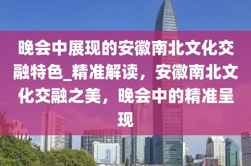 晚會中展現的安徽南北文化交融特色_精準解讀，安徽南北文化交融之美，晚會中的精準呈現