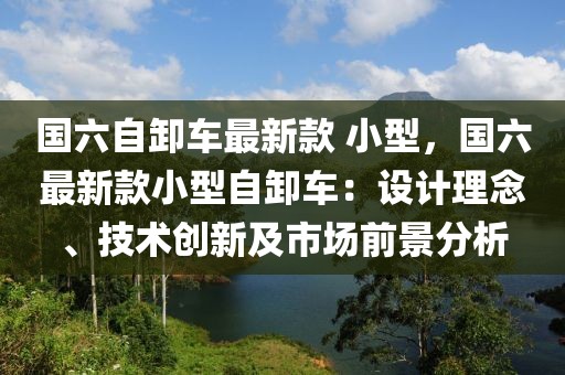 國六自卸車最新款 小型，國六最新款小型自卸車：設計理念、技術創新及市場前景分析