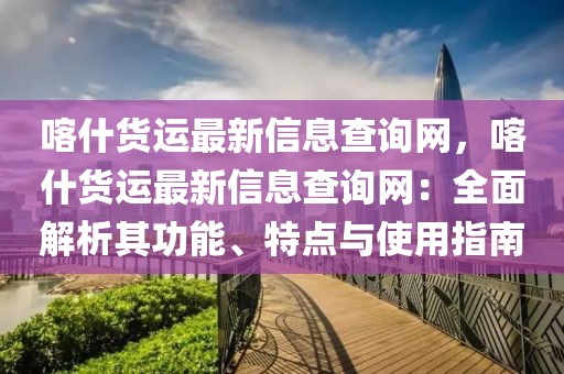 喀什貨運最新信息查詢網，喀什貨運最新信息查詢網：全面解析其功能、特點與使用指南