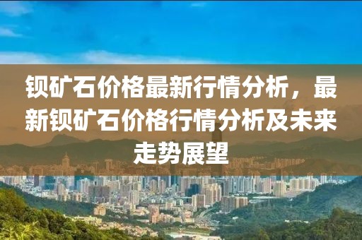 鋇礦石價格最新行情分析，最新鋇礦石價格行情分析及未來走勢展望