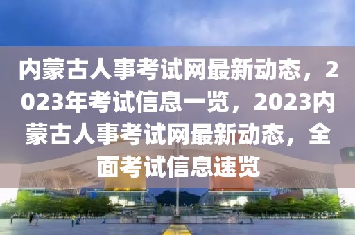 內蒙古人事考試網最新動態，2023年考試信息一覽，2023內蒙古人事考試網最新動態，全面考試信息速覽