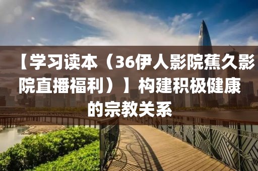 【學(xué)習(xí)讀本（36伊人影院蕉久影院直播福利）】構(gòu)建積極健康的宗教關(guān)系