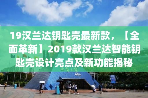 19漢蘭達鑰匙殼最新款，【全面革新】2019款漢蘭達智能鑰匙殼設計亮點及新功能揭秘