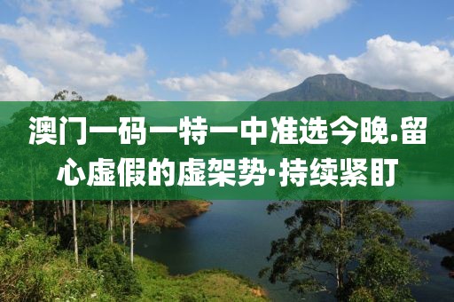 澳門一碼一特一中準(zhǔn)選今晚.留心虛假的虛架勢(shì)·持續(xù)緊盯