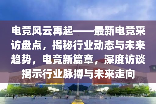 電競(jìng)風(fēng)云再起——最新電競(jìng)采訪盤點(diǎn)，揭秘行業(yè)動(dòng)態(tài)與未來趨勢(shì)，電競(jìng)新篇章，深度訪談揭示行業(yè)脈搏與未來走向